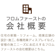 会社概要 住宅の新築・リフォーム、商業店舗の設計・施工、各種商業ディスプレイなど。皆様の施工ニーズにお応えするフロムファーストの会社概要はこちら。