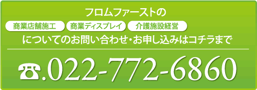 フロムファーストの「商業店舗施工」、「商業ディスプレイ」、「介護施設経営」、「賃貸物件経営」についてのお問い合わせ・ご相談はコチラまで022-772-6860