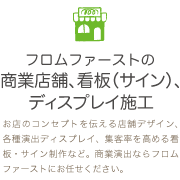 お店のコンセプトを伝える店舗デザイン、各種演出ディスプレイ、集客率を高める看板・サイン制作など。商業演出ならフロムファーストにお任せください。